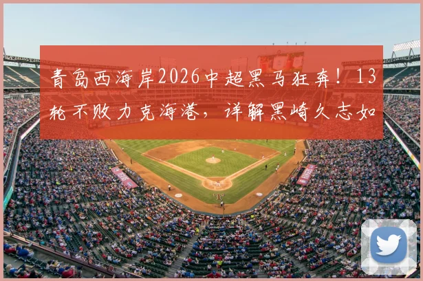 青岛西海岸2026中超黑马狂奔！13轮不败力克海港，详解黑崎久志如何打造这支神奇之师