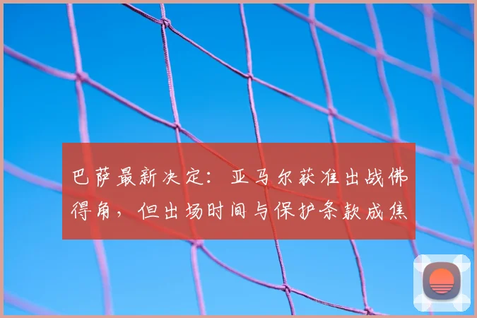巴萨最新决定:亚马尔获准出战佛得角,但出场时间与保护条款成焦点