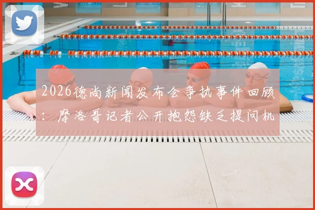 2026德尚新闻发布会争执事件回顾:摩洛哥记者公开抱怨缺乏提问机会引发讨论