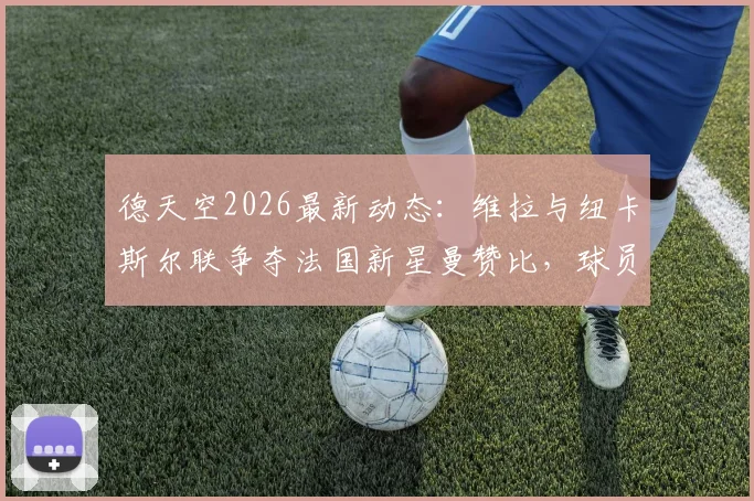 德天空2026最新动态：维拉与纽卡斯尔联争夺法国新星曼赞比，球员本人意愿成关键，转会费与薪资待遇全解析