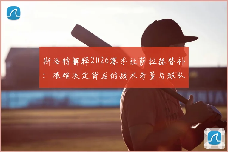 斯洛特解释2026赛季让萨拉赫替补：艰难决定背后的战术考量与球队轮换影响分析