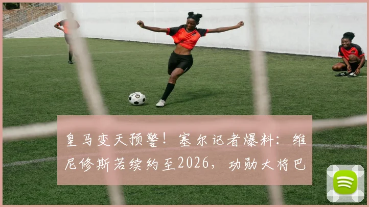 皇马变天预警!塞尔记者爆料:维尼修斯若续约至2026,功勋大将巴尔韦德恐被迫离队,原因深度剖析