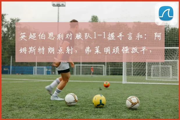 英超伯恩利对狼队1-1握手言和：阿姆斯特朗点射，弗莱明顽强扳平，双方最新积分榜一览