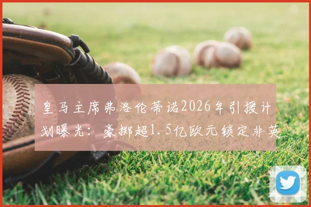 皇马主席弗洛伦蒂诺2026年引援计划曝光：豪掷超1.5亿欧元锁定非英超顶级攻击手，潜在目标深度分析