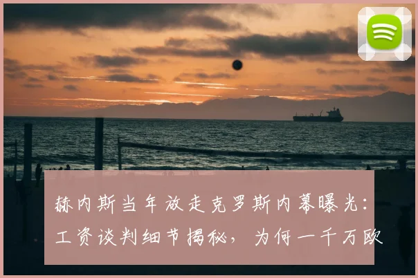 赫内斯当年放走克罗斯内幕曝光：工资谈判细节揭秘，为何一千万欧成离队导火索