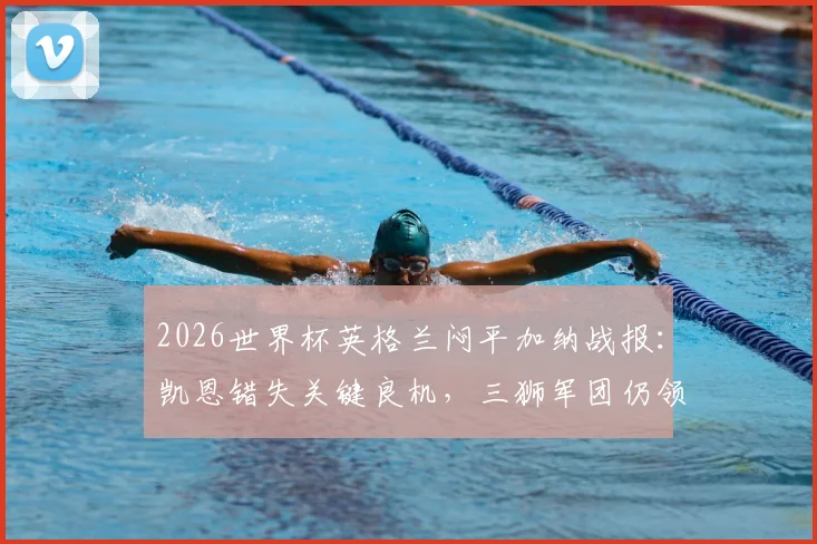 2026世界杯英格兰闷平加纳战报：凯恩错失关键良机，三狮军团仍领跑小组出线形势分析