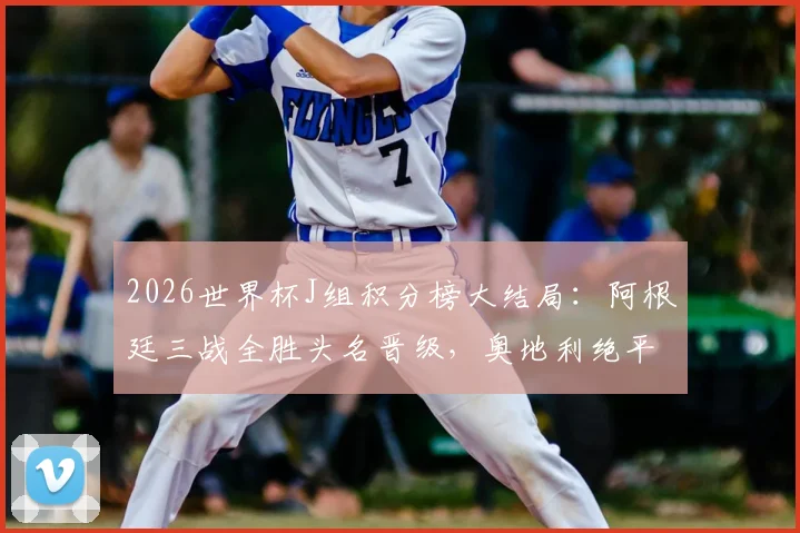 2026世界杯J组积分榜大结局：阿根廷三战全胜头名晋级，奥地利绝平阿尔及利亚惊险携手出线，附淘汰赛对手分析