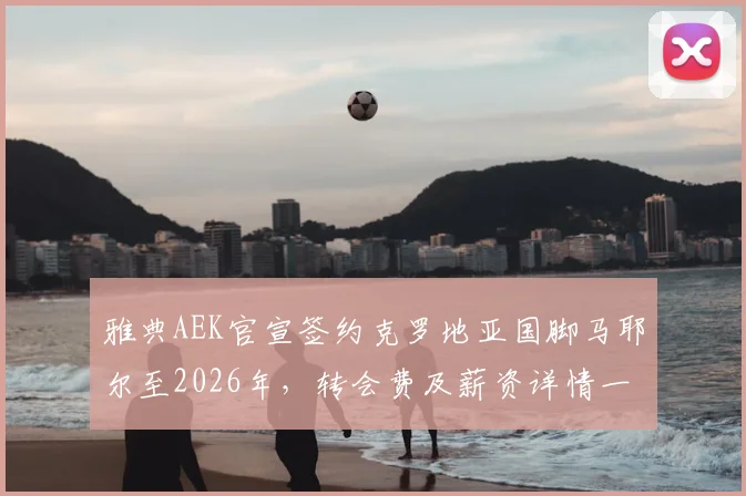 雅典AEK官宣签约克罗地亚国脚马耶尔至2026年，转会费及薪资详情一并披露